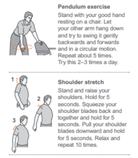 Pendulum exercise: stand with your good hand resting on a chair. Let your other arm hang down and try to swing it gently backwards and forwards in a circular motion. Repeat about 5 times. Try this 2-3 times a day. 

Shoulder stretch: stand and raise your shoulders. Hold for 5 seconds. Squeeze your shoulder blades back and together and hold for 5 seconds. Pull your shoulder blades downward and hold for 5 seconds. Relax and repeat 10 times.