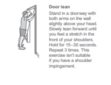 Door lean: stand in the doorway with both arms on the wall slightly above your head. Slowly lean forward until you feel a stretch in front of your shoulders. Hold for 15-30 seconds. Repeat 3 times. this exercise isn't suitable if you have a shoulder impingement. 